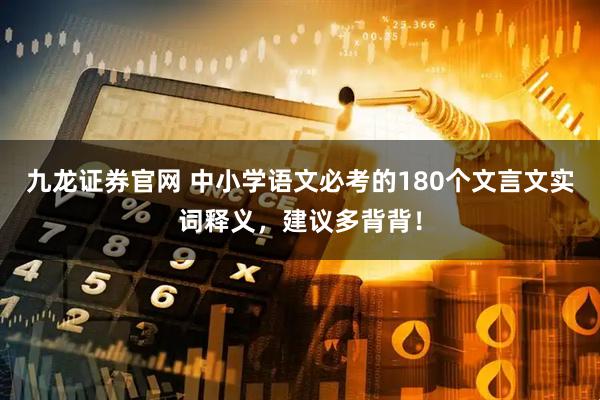 九龙证券官网 中小学语文必考的180个文言文实词释义，建议多背背！