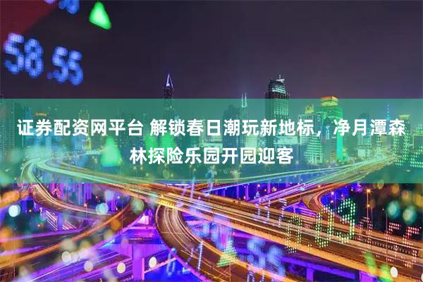证券配资网平台 解锁春日潮玩新地标，净月潭森林探险乐园开园迎客