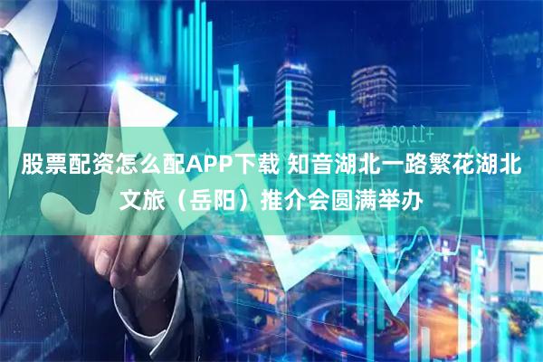 股票配资怎么配APP下载 知音湖北一路繁花湖北文旅（岳阳）推介会圆满举办