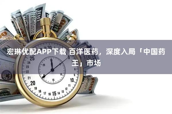 宏琳优配APP下载 百洋医药，深度入局「中国药王」市场