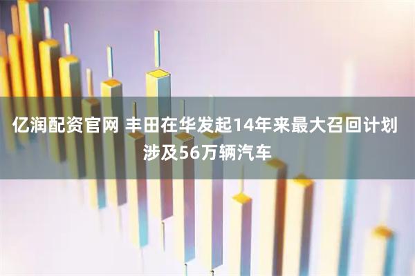 亿润配资官网 丰田在华发起14年来最大召回计划 涉及56万辆汽车