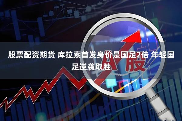 股票配资期货 库拉索首发身价是国足2倍 年轻国足逆袭取胜