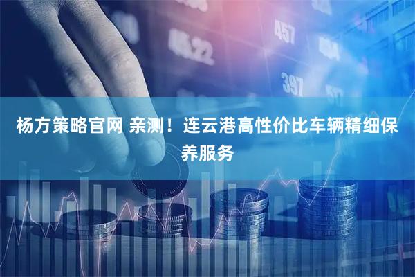 杨方策略官网 亲测！连云港高性价比车辆精细保养服务
