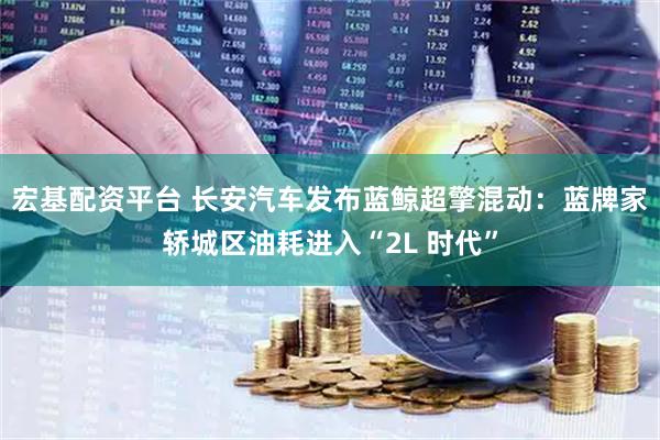 宏基配资平台 长安汽车发布蓝鲸超擎混动：蓝牌家轿城区油耗进入“2L 时代”