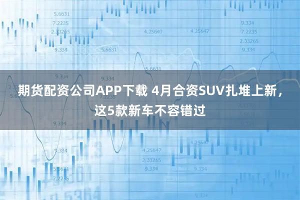 期货配资公司APP下载 4月合资SUV扎堆上新，这5款新车不容错过