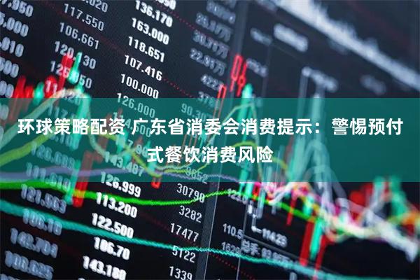 环球策略配资 广东省消委会消费提示：警惕预付式餐饮消费风险