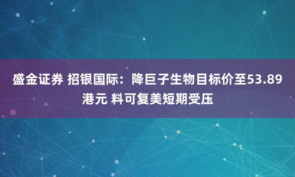 盛金证券 招银国际：降巨子生物目标价至53.89港元 料可复美短期受压