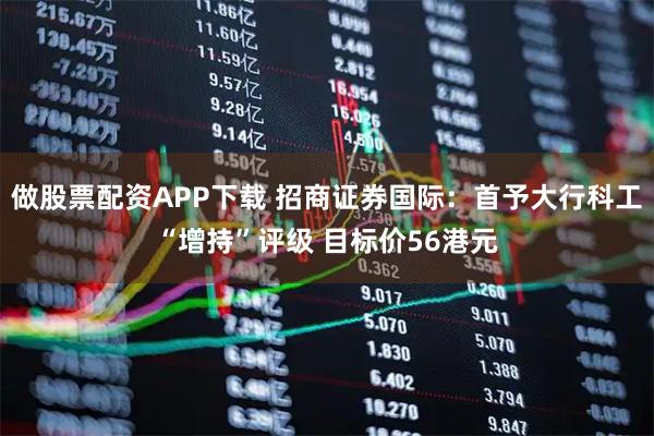 做股票配资APP下载 招商证券国际：首予大行科工“增持”评级 目标价56港元