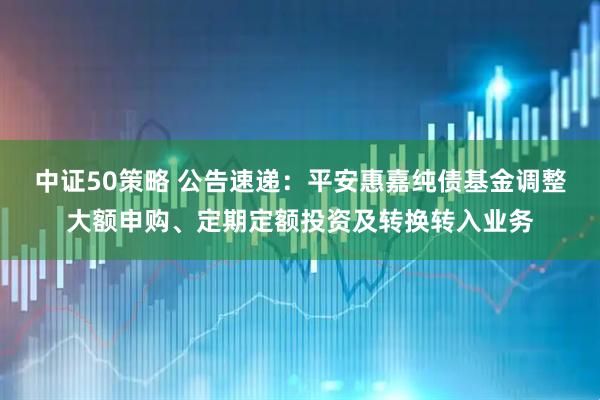 中证50策略 公告速递：平安惠嘉纯债基金调整大额申购、定期定额投资及转换转入业务