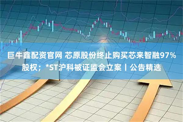 巨牛鑫配资官网 芯原股份终止购买芯来智融97%股权；*ST沪科被证监会立案丨公告精选