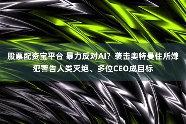 股票配资宝平台 暴力反对AI？袭击奥特曼住所嫌犯警告人类灭绝、多位CEO成目标