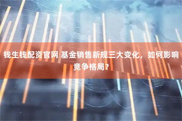 钱生钱配资官网 基金销售新规三大变化，如何影响竞争格局？
