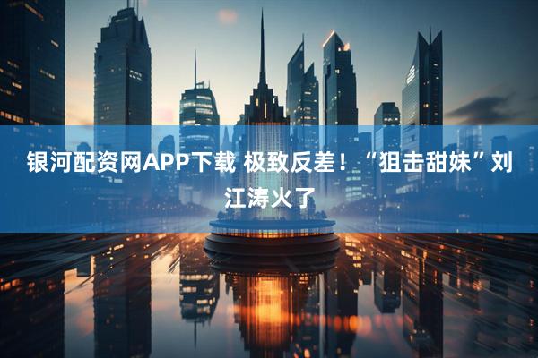 银河配资网APP下载 极致反差！“狙击甜妹”刘江涛火了