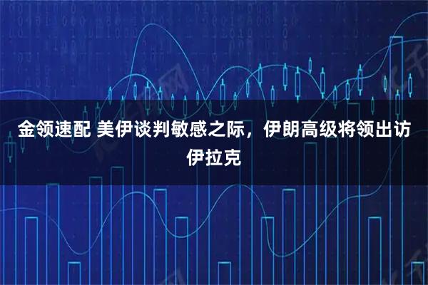 金领速配 美伊谈判敏感之际，伊朗高级将领出访伊拉克