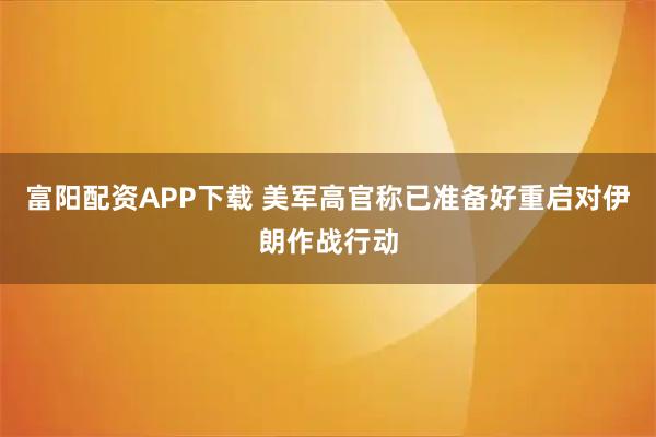 富阳配资APP下载 美军高官称已准备好重启对伊朗作战行动