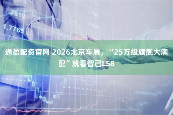 通盈配资官网 2026北京车展，“25万级旗舰大满配”就看智己LS8