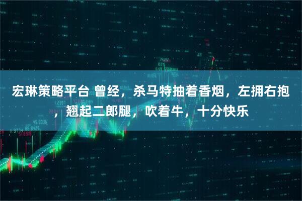 宏琳策略平台 曾经，杀马特抽着香烟，左拥右抱，翘起二郎腿，吹着牛，十分快乐