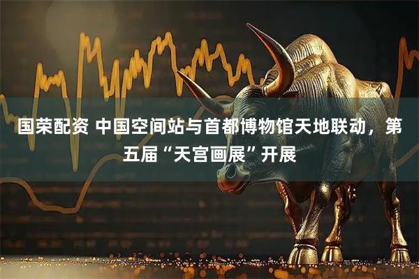 国荣配资 中国空间站与首都博物馆天地联动，第五届“天宫画展”开展