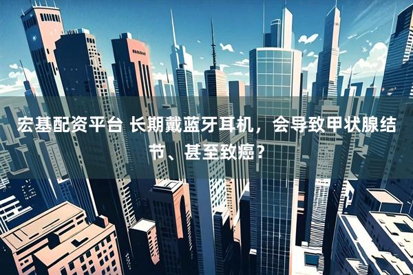 宏基配资平台 长期戴蓝牙耳机，会导致甲状腺结节、甚至致癌？