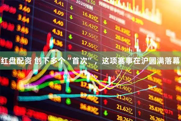 红盘配资 创下多个“首次”，这项赛事在沪圆满落幕