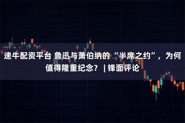 速牛配资平台 鲁迅与萧伯纳的 “半席之约”，为何值得隆重纪念？ | 锋面评论