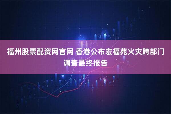 福州股票配资网官网 香港公布宏福苑火灾跨部门调查最终报告